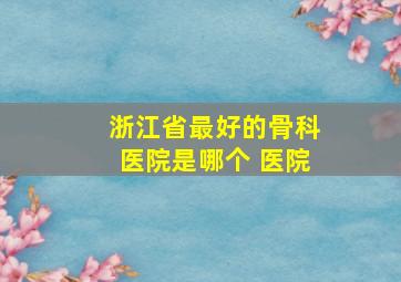 浙江省最好的骨科医院是哪个 医院